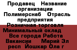 Продавец › Название организации ­ Полимерснаб › Отрасль предприятия ­ Розничная торговля › Минимальный оклад ­ 1 - Все города Работа » Вакансии   . Марий Эл респ.,Йошкар-Ола г.